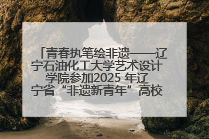 青春执笔绘非遗——辽宁石油化工大学艺术设计学院参加2025 年辽宁省“非遗新青年”高校优秀作品推荐活动