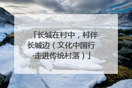 长城在村中，村伴长城边（文化中国行·走进传统村落）