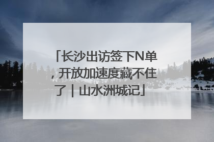 长沙出访签下N单，开放加速度藏不住了｜山水洲城记
