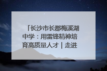 长沙市长郡梅溪湖中学：用雷锋精神培育高质量人才｜走进新时代“雷锋传人 长沙榜样”