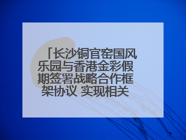 长沙铜官窑国风乐园与香港金彩假期签署战略合作框架协议 实现相关入境游业务增收超亿元