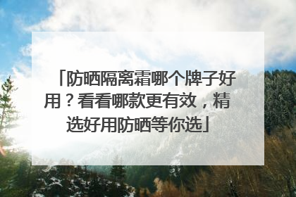 防晒隔离霜哪个牌子好用？看看哪款更有效，精选好用防晒等你选
