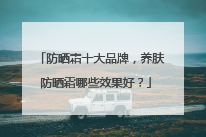 防晒霜十大品牌，养肤防晒霜哪些效果好？