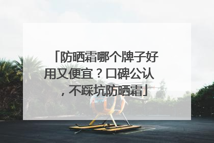 防晒霜哪个牌子好用又便宜？口碑公认，不踩坑防晒霜