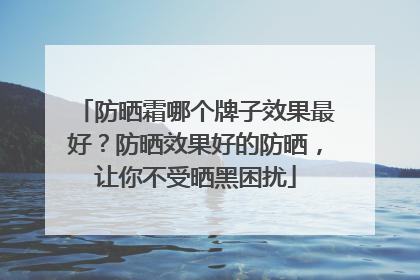 防晒霜哪个牌子效果最好？防晒效果好的防晒，让你不受晒黑困扰