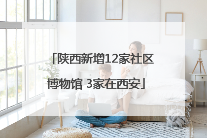 陕西新增12家社区博物馆 3家在西安