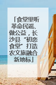 食堂里听革命民谣、做公益，长沙县“初恋食堂”打造农文旅融合新地标