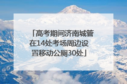 高考期间济南城管在14处考场周边设置移动公厕30处