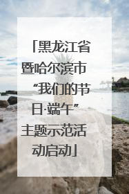 黑龙江省暨哈尔滨市“我们的节日·端午”主题示范活动启动