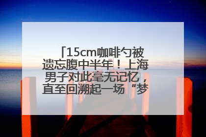 15cm咖啡勺被遗忘腹中半年！上海男子对此毫无记忆，直至回溯起一场“梦境”般的经历