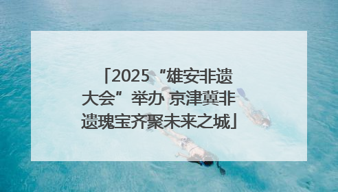 2025“雄安非遗大会”举办 京津冀非遗瑰宝齐聚未来之城