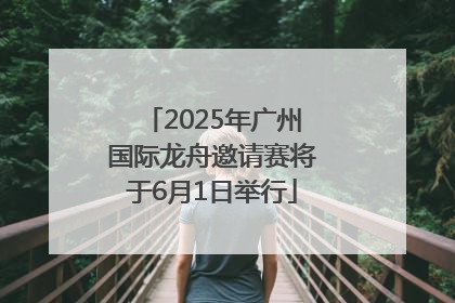 2025年广州国际龙舟邀请赛将于6月1日举行