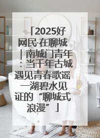 2025好网民·在聊城｜南城门青年：当千年古城遇见青春歌谣 一湖碧水见证的“聊城式浪漫”