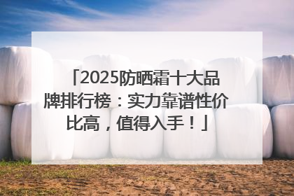 2025防晒霜十大品牌排行榜：实力靠谱性价比高，值得入手！