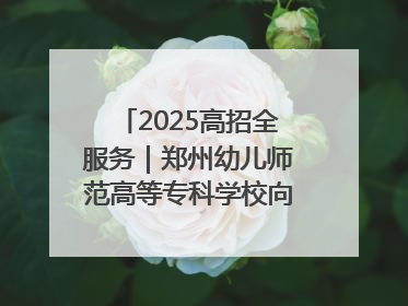 2025高招全服务｜郑州幼儿师范高等专科学校向“新”聚力向“优”提质 努力打造特色鲜明的高水平师范院校
