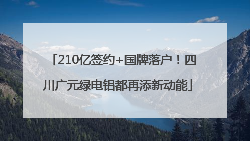 210亿签约+国牌落户！四川广元绿电铝都再添新动能
