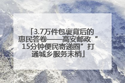 3.7万件包裹背后的惠民答卷——高安邮政“15分钟便民寄递圈”打通城乡服务末梢