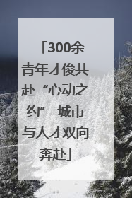 300余青年才俊共赴“心动之约” 城市与人才双向奔赴