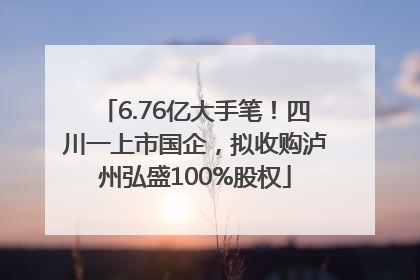 6.76亿大手笔！四川一上市国企，拟收购泸州弘盛100%股权