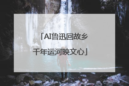 AI鲁迅回故乡千年运河映文心
