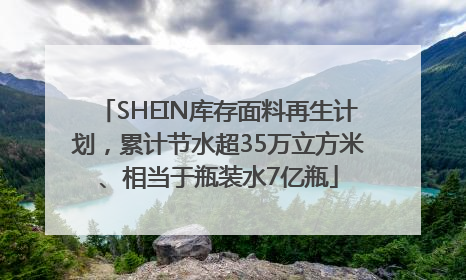 SHEIN库存面料再生计划，累计节水超35万立方米、相当于瓶装水7亿瓶